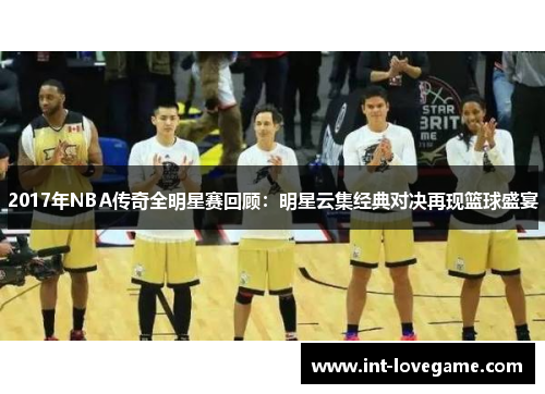 2017年NBA传奇全明星赛回顾：明星云集经典对决再现篮球盛宴