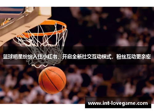 篮球明星纷纷入住小红书，开启全新社交互动模式，粉丝互动更亲密